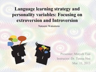 Language learning strategy and
personality variables: Focusing on
  extroversion and Introversion
            Natsumi Wakamoto




  E                         Presenter: Minyeh Tsai
              I          Instructor: Dr. Teresa Hsu
                                      Mar. 11, 2013
 