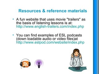 Resources & reference materials A fun website that uses movie "trailers" as the basis of listening lessons is at: http://www.english-trailers.com/index.php You can find examples of ESL podcasts (down loadable audio or video files)at  http://www.eslpod.com/website/index.php 