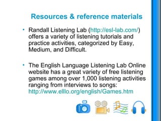 Resources & reference materials Randall Listening Lab ( http://esl-lab.com/ ) offers a variety of listening tutorials and practice activities, categorized by Easy, Medium, and Difficult. The English Language Listening Lab Online website has a great variety of free listening games among over 1,000 listening activities ranging from interviews to songs:  http://www.elllo.org/english/Games.htm   