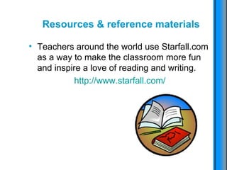 Resources & reference materials Teachers around the world use Starfall.com as a way to make the classroom more fun and inspire a love of reading and writing.  http :// www.starfall.com / 