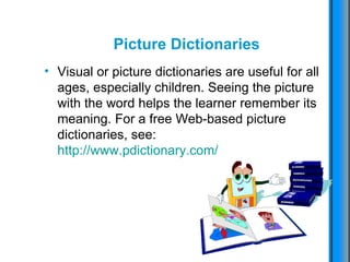 Picture  Dictionaries Visual or picture dictionaries are useful for all ages, especially children. Seeing the picture with the word helps the learner remember its meaning. For a free Web-based picture dictionaries, see:  http://www.pdictionary.com/   