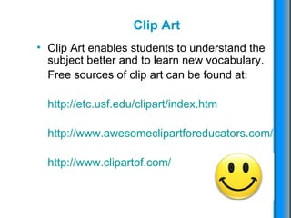 Clip Art Clip Art enables students to understand the subject better and to learn new vocabulary.  Free sources of clip art can be found at: http://etc.usf.edu/clipart/index.htm http://www.awesomeclipartforeducators.com/   http://www.clipartof.com/   