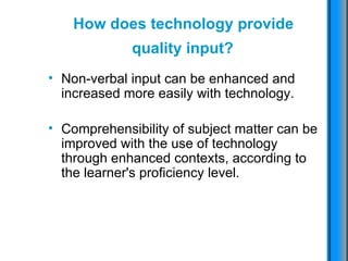 How does technology provide  quality input?   Non-verbal input can be enhanced and increased more easily with technology.  Comprehensibility of subject matter can be improved with the use of technology through enhanced contexts, according to the learner's proficiency level.   