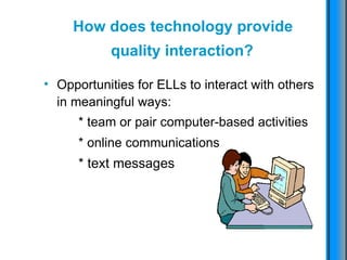 How does technology provide  quality interaction?   Opportunities for ELLs to interact with others in meaningful ways: * team or pair computer-based activities * online communications   * text messages 