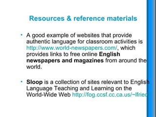 Resources & reference materials A good example of websites that provide authentic language for classroom activities is  http://www.world-newspapers.com/ , which provides links to free online  English newspapers and magazines  from around the world. Sloop  is a collection of sites relevant to English Language Teaching and Learning on the World-Wide Web  http://fog.ccsf.cc.ca.us/~lfried/   
