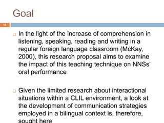 Goal
16


        In the light of the increase of comprehension in
         listening, speaking, reading and writing in a
         regular foreign language classroom (McKay,
         2000), this research proposal aims to examine
         the impact of this teaching technique on NNSs‟
         oral performance

        Given the limited research about interactional
         situations within a CLIL environment, a look at
         the development of communication strategies
         employed in a bilingual context is, therefore,
 