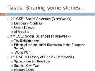 Tasks: Sharing some stories…
18


        2nd CSE: Social Sciences (3 hrs/week)
          European Population
          Urban Spaces
          Al-Andalus

        4th CSE: Social Sciences (3 hrs/week)
          The Enlightenment
          Effects of the Industrial Revolution in the European
           Society
          World War I

        2nd BACH: History of Spain (3 hrs/week)
          Spain under the Bourbons
          Spanish Civil War
          Modern Spain
 