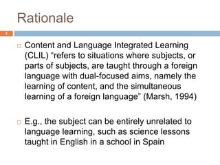 Rationale
2


       Content and Language Integrated Learning
        (CLIL) “refers to situations where subjects, or
        parts of subjects, are taught through a foreign
        language with dual-focused aims, namely the
        learning of content, and the simultaneous
        learning of a foreign language” (Marsh, 1994)

       E.g., the subject can be entirely unrelated to
        language learning, such as science lessons
        taught in English in a school in Spain
 