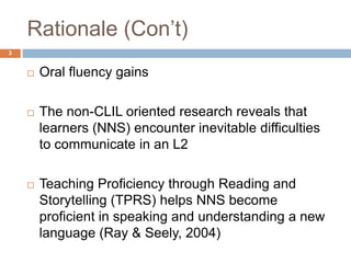 Rationale (Con‟t)
3


       Oral fluency gains

       The non-CLIL oriented research reveals that
        learners (NNS) encounter inevitable difficulties
        to communicate in an L2

       Teaching Proficiency through Reading and
        Storytelling (TPRS) helps NNS become
        proficient in speaking and understanding a new
        language (Ray & Seely, 2004)
 