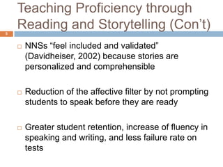 Teaching Proficiency through
5
    Reading and Storytelling (Con‟t)
       NNSs “feel included and validated”
        (Davidheiser, 2002) because stories are
        personalized and comprehensible

       Reduction of the affective filter by not prompting
        students to speak before they are ready

       Greater student retention, increase of fluency in
        speaking and writing, and less failure rate on
        tests
 