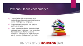 How can I learn vocabulary?
 Learning new words can be the most
challenging and sometimes overwhelming
part of starting a new language.
 Experiment with methods that seem to
work best for you.
 Do not underestimate the amount of time
it takes to learn vocabulary, but remember
that practicing in shorter sessions
throughout the day (or on the bus on the
way to campus, for example!) can help.
 