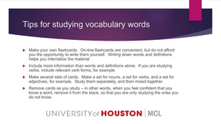 Tips for studying vocabulary words
 Make your own flashcards. On-line flashcards are convenient, but do not afford
you the opportunity to write them yourself. Writing down words and definitions
helps you internalize the material.
 Include more information than words and definitions alone. If you are studying
verbs, include relevant verb forms, for example
 Make several sets of cards. Make a set for nouns, a set for verbs, and a set for
adjectives, for example. Study them separately, and then mixed together.
 Remove cards as you study – in other words, when you feel confident that you
know a word, remove it from the stack, so that you are only studying the ones you
do not know.
 