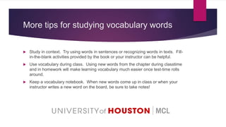More tips for studying vocabulary words
 Study in context. Try using words in sentences or recognizing words in texts. Fill-
in-the-blank activities provided by the book or your instructor can be helpful.
 Use vocabulary during class. Using new words from the chapter during classtime
and in homework will make learning vocabulary much easier once test-time rolls
around.
 Keep a vocabulary notebook. When new words come up in class or when your
instructor writes a new word on the board, be sure to take notes!
 