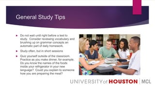 General Study Tips
 Do not wait until right before a test to
study. Consider reviewing vocabulary and
brushing up on grammar concepts an
automatic part of daily homework.
 Study often, but in short sessions
 Quiz yourself outside of the classroom.
Practice as you make dinner, for example.
Do you know the names of the foods
inside your refrigerator in your new
language? Could you explain to someone
how you are preparing the meal?
 