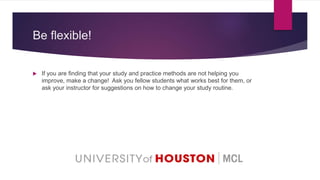 Be flexible!
 If you are finding that your study and practice methods are not helping you
improve, make a change! Ask you fellow students what works best for them, or
ask your instructor for suggestions on how to change your study routine.
 