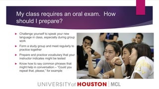 My class requires an oral exam. How
should I prepare?
 Challenge yourself to speak your new
language in class, especially during group
work
 Form a study group and meet regularly to
practice together
 Prepare and practice vocabulary that your
instructor indicates might be tested
 Know how to say common phrases that
might help in conversation – “Could you
repeat that, please,” for example
 