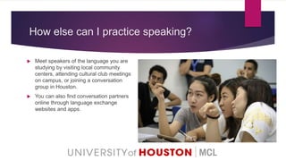 How else can I practice speaking?
 Meet speakers of the language you are
studying by visiting local community
centers, attending cultural club meetings
on campus, or joining a conversation
group in Houston.
 You can also find conversation partners
online through language exchange
websites and apps.
 