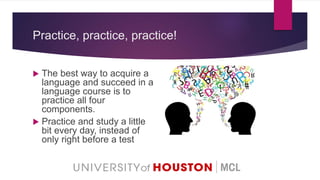 Practice, practice, practice!
 The best way to acquire a
language and succeed in a
language course is to
practice all four
components.
 Practice and study a little
bit every day, instead of
only right before a test
 
