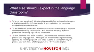 What else should I expect in the language
classroom?
 To be nervous sometimes! It is absolutely normal to feel anxious about speaking
a new language in front of other people. It is a challenging, but necessary
component of language learning.
 To not understand sometimes! You will not understand everything your instructor
or fellow students say. Do not panic. Your instructor will gladly repeat or
paraphrase something, if you do not understand.
 To work often with your fellow students! Group work is an important way to
practice your language skills. Although it can feel embarrassing or frustrating,
speaking the new language with your fellow students is an important way to
practice your own skills. Challenge yourself to NOT resort to English.
 
