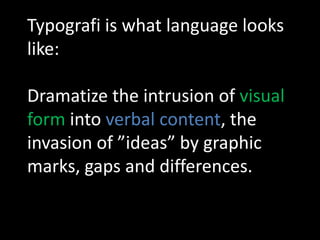 Typografi is what language looks
like:

Dramatize the intrusion of visual
form into verbal content, the
invasion of ”ideas” by graphic
marks, gaps and differences.
 