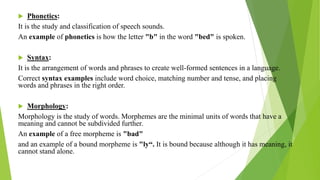 Phonetics:
It is the study and classification of speech sounds.
An example of phonetics is how the letter "b" in the word "bed" is spoken.
 Syntax:
It is the arrangement of words and phrases to create well-formed sentences in a language.
Correct syntax examples include word choice, matching number and tense, and placing
words and phrases in the right order.
 Morphology:
Morphology is the study of words. Morphemes are the minimal units of words that have a
meaning and cannot be subdivided further.
An example of a free morpheme is "bad"
and an example of a bound morpheme is "ly“. It is bound because although it has meaning, it
cannot stand alone.
 