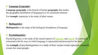  Language Geography:
Language geography is the branch of human geography that studies
the geographic distribution of language(s) or its constituent element.
For example, toponymy is the study of place names.
 Biolinguistics:
Biolinguistics is the study of the biological foundations of language.
 Psycholinguistics:
Psycholinguistics is the study of the mental aspects of language and speech. It is primarily
concerned with the ways in which language is represented and processed in the brain.
An example of psycholinguistics is a study of how certain words represent traumatic
events for some people.
 