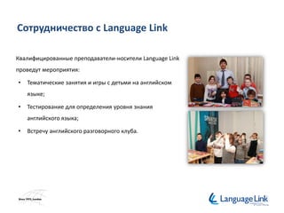 Сотрудничество с Language Link
Квалифицированные преподаватели-носители Language Link
проведут мероприятия:
• Тематические занятия и игры с детьми на английском
языке;
• Тестирование для определения уровня знания
английского языка;
• Встречу английского разговорного клуба.
 