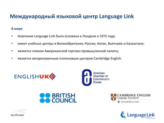 Международный языковой центр Language Link
В мире
• Компания Language Link была основана в Лондоне в 1975 году;
• имеет учебные центры в Великобритании, России, Китае, Вьетнаме и Казахстане;
• является членом Американской торгово-промышленной палаты;
• является авторизованным платиновым центром Cambridge English.
 