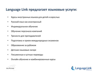 Language Link предлагает языковые услуги:
• Курсы иностранных языков для детей и взрослых
• Русский язык как иностранный
• Индивидуальное обучение
• Обучение персонала компаний
• Тренинги для преподавателей
• Подготовка и прием международных экзаменов
• Образование за рубежом
• Детские языковые лагеря
• Письменные и устные переводы
• Онлайн обучение и комбинированные курсы
 