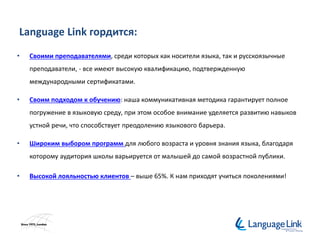 Language Link гордится:
• Своими преподавателями, среди которых как носители языка, так и русскоязычные
преподаватели, - все имеют высокую квалификацию, подтвержденную
международными сертификатами.
• Своим подходом к обучению: наша коммуникативная методика гарантирует полное
погружение в языковую среду, при этом особое внимание уделяется развитию навыков
устной речи, что способствует преодолению языкового барьера.
• Широким выбором программ для любого возраста и уровня знания языка, благодаря
которому аудитория школы варьируется от малышей до самой возрастной публики.
• Высокой лояльностью клиентов – выше 65%. К нам приходят учиться поколениями!
 