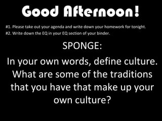 Good Afternoon!
#1. Please take out your agenda and write down your homework for tonight.
#2. Write down the EQ in your EQ section of your binder.


            SPONGE:
In your own words, define culture.
 What are some of the traditions
 that you have that make up your
           own culture?
 