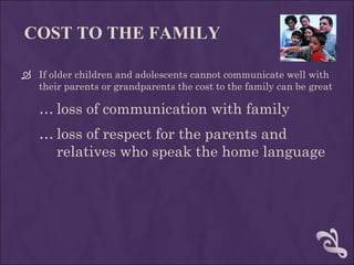 COST TO THE FAMILY If older children and adolescents cannot communicate well with their parents or grandparents the cost to the family can be great  loss of communication with family loss of respect for the parents and relatives who speak the home language 
