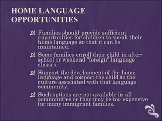 HOME LANGUAGE OPPORTUNITIES Families should provide sufficient opportunities for children to speak their home language so that it can be maintained.  Some families enroll their child in after-school or weekend "foreign" language classes.  Support the development of the home language and connect the child to the culture associated with that language community.  Such options are not available in all communities or they may be too expensive for many immigrant families. 