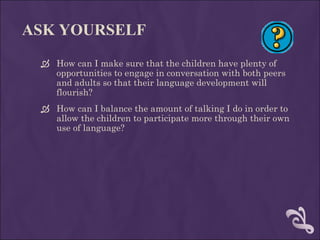 ASK YOURSELF How can I make sure that the children have plenty of opportunities to engage in conversation with both peers and adults so that their language development will flourish? How can I balance the amount of talking I do in order to allow the children to participate more through their own use of language? 