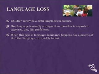 LANGUAGE LOSS Children rarely have both languages in balance. One language is usually stronger than the other in regards to exposure, use, and proficiency.  When this type of language dominance happens, the elements of the other language can quickly be lost.  