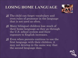 LOSING HOME LANGUAGE The child can forget vocabulary and even rules of grammar in the language that is not used as often.  Many bilingual children lose much of their home language as they go through the U.S. school system and their exposure to English increases.  Even when parents continue to use the first language with their children, it may not develop in the same way that the second language does. 