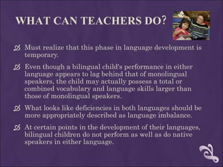 WHAT CAN TEACHERS DO? Must realize that this phase in language development is temporary.  Even though a bilingual child's performance in either language appears to lag behind that of monolingual speakers, the child may actually possess a total or combined vocabulary and language skills larger than those of monolingual speakers.  What looks like deficiencies in both languages should be more appropriately described as language imbalance.  At certain points in the development of their languages, bilingual children do not perform as well as do native speakers in either language. 
