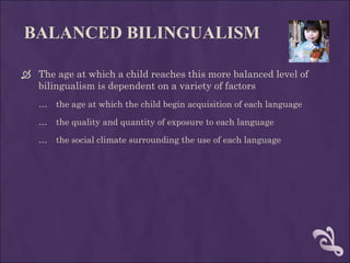 BALANCED BILINGUALISM   The age at which a child reaches this more balanced level of bilingualism is dependent on a variety of factors  the age at which the child begin acquisition of each language  the quality and quantity of exposure to each language the social climate surrounding the use of each language 