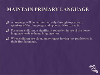 MAINTAIN PRIMARY LANGUAGE A language will be maintained only through exposure to speakers of that language and opportunities to use it.  For many children, a significant reduction in use of the home language leads to home language loss.  When children are older, many regret having lost proficiency in their first language.  