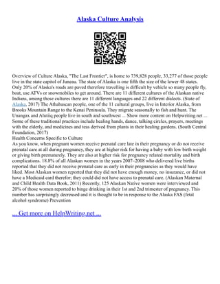 Alaska Culture Analysis
Overview of Culture Alaska, "The Last Frontier", is home to 739,828 people, 33,277 of those people
live in the state capitol of Juneau. The state of Alaska is one fifth the size of the lower 48 states.
Only 20% of Alaska's roads are paved therefore travelling is difficult by vehicle so many people fly,
boat, use ATVs or snowmobiles to get around. There are 11 different cultures of the Alaskan native
Indians, among those cultures there are 11 different languages and 22 different dialects. (State of
Alaska, 2017) The Athabascan people, one of the 11 cultural groups, live in Interior Alaska, from
Brooks Mountain Range to the Kenai Peninsula. They migrate seasonally to fish and hunt. The
Unangax and Alutiiq people live in south and southwest ... Show more content on Helpwriting.net ...
Some of these traditional practices include healing hands, dance, talking circles, prayers, meetings
with the elderly, and medicines and teas derived from plants in their healing gardens. (South Central
Foundation, 2017)
Health Concerns Specific to Culture
As you know, when pregnant women receive prenatal care late in their pregnancy or do not receive
prenatal care at all during pregnancy, they are at higher risk for having a baby with low birth weight
or giving birth prematurely. They are also at higher risk for pregnancy related mortality and birth
complications. 18.8% of all Alaskan women in the years 2007–2008 who delivered live births
reported that they did not receive prenatal care as early in their pregnancies as they would have
liked. Most Alaskan women reported that they did not have enough money, no insurance, or did not
have a Medicaid card therefor; they could did not have access to prenatal care. (Alaskan Maternal
and Child Health Data Book, 2011) Recently, 125 Alaskan Native women were interviewed and
20% of those women reported to binge drinking in their 1st and 2nd trimester of pregnancy. This
number has surprisingly decreased and it is thought to be in response to the Alaska FAS (fetal
alcohol syndrome) Prevention
... Get more on HelpWriting.net ...
 