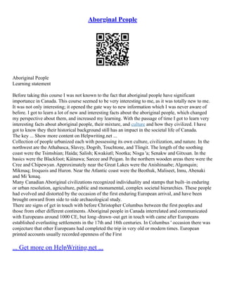 Aborginal People
Aboriginal People
Learning statement
Before taking this course I was not known to the fact that aboriginal people have significant
importance in Canada. This course seemed to be very interesting to me, as it was totally new to me.
It was not only interesting; it opened the gate way to new information which I was never aware of
before. I got to learn a lot of new and interesting facts about the aboriginal people, which changed
my perspective about them, and increased my learning. With the passage of time I got to learn very
interesting facts about aboriginal people, their mixture, and culture and how they civilized. I have
got to know they their historical background still has an impact in the societal life of Canada.
The key ... Show more content on Helpwriting.net ...
Collection of people urbanized each with possessing its own culture, civilization, and nature. In the
northwest are the Athabasca, Slavey, Dogrib, Touchtone, and Tlingit. The length of the soothing
coast were the Tsimshian; Haida; Salish; Kwakiutl; Nootka; Nisga 'a; Senakw and Gitxsan. In the
basics were the Blackfoot; Káínawa; Sarcee and Peigan. In the northern wooden areas there were the
Cree and Chipewyan. Approximately near the Great Lakes were the Anishinaabe; Algonquin;
Míkmaq; Iroquois and Huron. Near the Atlantic coast were the Beothuk, Maliseet, Innu, Abenaki
and Mi 'kmaq.
Many Canadian Aboriginal civilizations recognized individuality and stamps that built–in enduring
or urban resolution, agriculture, public and monumental, complex societal hierarchies. These people
had evolved and distorted by the occasion of the first enduring European arrival, and have been
brought onward from side to side archaeological study.
There are signs of get in touch with before Christopher Columbus between the first peoples and
those from other different continents. Aboriginal people in Canada interrelated and communicated
with Europeans around 1000 CE, but long–drawn–out get in touch with came after Europeans
established everlasting settlements in the 17th and 18th centuries. In Columbus ' occasion there was
conjecture that other Europeans had completed the trip in very old or modern times. European
printed accounts usually recorded openness of the First
... Get more on HelpWriting.net ...
 