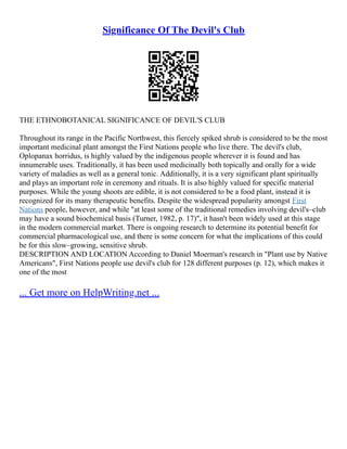 Significance Of The Devil's Club
THE ETHNOBOTANICAL SIGNIFICANCE OF DEVIL'S CLUB
Throughout its range in the Pacific Northwest, this fiercely spiked shrub is considered to be the most
important medicinal plant amongst the First Nations people who live there. The devil's club,
Oplopanax horridus, is highly valued by the indigenous people wherever it is found and has
innumerable uses. Traditionally, it has been used medicinally both topically and orally for a wide
variety of maladies as well as a general tonic. Additionally, it is a very significant plant spiritually
and plays an important role in ceremony and rituals. It is also highly valued for specific material
purposes. While the young shoots are edible, it is not considered to be a food plant, instead it is
recognized for its many therapeutic benefits. Despite the widespread popularity amongst First
Nations people, however, and while "at least some of the traditional remedies involving devil's–club
may have a sound biochemical basis (Turner, 1982, p. 17)", it hasn't been widely used at this stage
in the modern commercial market. There is ongoing research to determine its potential benefit for
commercial pharmacological use, and there is some concern for what the implications of this could
be for this slow–growing, sensitive shrub.
DESCRIPTION AND LOCATION According to Daniel Moerman's research in "Plant use by Native
Americans", First Nations people use devil's club for 128 different purposes (p. 12), which makes it
one of the most
... Get more on HelpWriting.net ...
 