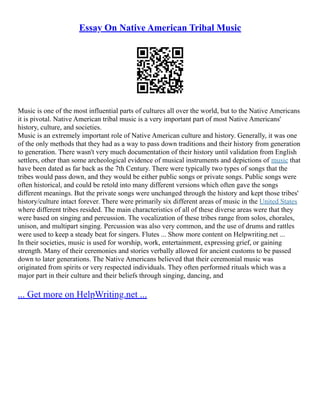 Essay On Native American Tribal Music
Music is one of the most influential parts of cultures all over the world, but to the Native Americans
it is pivotal. Native American tribal music is a very important part of most Native Americans'
history, culture, and societies.
Music is an extremely important role of Native American culture and history. Generally, it was one
of the only methods that they had as a way to pass down traditions and their history from generation
to generation. There wasn't very much documentation of their history until validation from English
settlers, other than some archeological evidence of musical instruments and depictions of music that
have been dated as far back as the 7th Century. There were typically two types of songs that the
tribes would pass down, and they would be either public songs or private songs. Public songs were
often historical, and could be retold into many different versions which often gave the songs
different meanings. But the private songs were unchanged through the history and kept those tribes'
history/culture intact forever. There were primarily six different areas of music in the United States
where different tribes resided. The main characteristics of all of these diverse areas were that they
were based on singing and percussion. The vocalization of these tribes range from solos, chorales,
unison, and multipart singing. Percussion was also very common, and the use of drums and rattles
were used to keep a steady beat for singers. Flutes ... Show more content on Helpwriting.net ...
In their societies, music is used for worship, work, entertainment, expressing grief, or gaining
strength. Many of their ceremonies and stories verbally allowed for ancient customs to be passed
down to later generations. The Native Americans believed that their ceremonial music was
originated from spirits or very respected individuals. They often performed rituals which was a
major part in their culture and their beliefs through singing, dancing, and
... Get more on HelpWriting.net ...
 