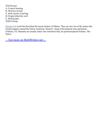 XXI Pawnee
A. Council meeting
B. Wolf not invited
C. Stole storm's wind bag
D. People killed the wolf
E. Wolf people
XXII Closing
Shaman is a word that described the mystic healers of Siberia. They are also one of the names that
French trappers named the Native American "doctors", along with medicine men and priests
(Flaherty 15). Shamans are usually males, but sometimes they are postmenopausal females. The
Native
... Get more on HelpWriting.net ...
 