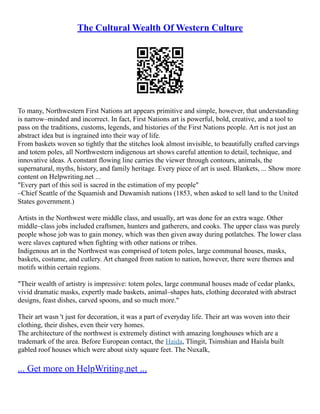 The Cultural Wealth Of Western Culture
To many, Northwestern First Nations art appears primitive and simple, however, that understanding
is narrow–minded and incorrect. In fact, First Nations art is powerful, bold, creative, and a tool to
pass on the traditions, customs, legends, and histories of the First Nations people. Art is not just an
abstract idea but is ingrained into their way of life.
From baskets woven so tightly that the stitches look almost invisible, to beautifully crafted carvings
and totem poles, all Northwestern indigenous art shows careful attention to detail, technique, and
innovative ideas. A constant flowing line carries the viewer through contours, animals, the
supernatural, myths, history, and family heritage. Every piece of art is used. Blankets, ... Show more
content on Helpwriting.net ...
"Every part of this soil is sacred in the estimation of my people"
–Chief Seattle of the Squamish and Duwamish nations (1853, when asked to sell land to the United
States government.)
Artists in the Northwest were middle class, and usually, art was done for an extra wage. Other
middle–class jobs included craftsmen, hunters and gatherers, and cooks. The upper class was purely
people whose job was to gain money, which was then given away during potlatches. The lower class
were slaves captured when fighting with other nations or tribes.
Indigenous art in the Northwest was comprised of totem poles, large communal houses, masks,
baskets, costume, and cutlery. Art changed from nation to nation, however, there were themes and
motifs within certain regions.
"Their wealth of artistry is impressive: totem poles, large communal houses made of cedar planks,
vivid dramatic masks, expertly made baskets, animal–shapes hats, clothing decorated with abstract
designs, feast dishes, carved spoons, and so much more."
Their art wasn 't just for decoration, it was a part of everyday life. Their art was woven into their
clothing, their dishes, even their very homes.
The architecture of the northwest is extremely distinct with amazing longhouses which are a
trademark of the area. Before European contact, the Haida, Tlingit, Tsimshian and Haisla built
gabled roof houses which were about sixty square feet. The Nuxalk,
... Get more on HelpWriting.net ...
 