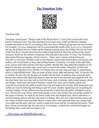 The Tsimshian Tribe
Tsimshian Tribe
Tsimshian, which means " People inside of the Skeena River", is one of the coastal tribe in the
Pacific Northwest Coast. This tribe distribute in two main areas, which are British Columbia,
Canada and Alaska in the US. According to that, they have a different group name for each location.
For example, Tsimshian indigenous who live surrounded the mouth of the Skeena River and nearly
the sea; the Gitskan who live further up the indigenous people place; the Nishga who stay the basin
of the Nass River. Overall, those locations bring a huge benefit to them like profuse food, natural
resources. However, the climate is temperate with cold and in the winter, it's rainy. The Tsimshian
tribe speaks Penutian language, which is known ... Show more content on Helpwriting.net ...
They have a vast array of baskets such as clam baskets, plaited cedar bark baskets, root baskets, flat
baskets, soft twined basket or berry and cooking baskets. Commonly, it is made of the cedar bark,
roots, grasses and rushes and they knit them together. Besides that, they added the tumplines to the
basket so that they can easily carry on the back or travel in the canoes. Therefore, it's firm and
lightweight to help them move flexibly. For fishing, they use nets, traps and large V–shaped hook,
which is called Halibut hook. They are made of bone, wood, alder and abalone shell. To lure the fish
to swallow the bait, they put the piece of octopus into the hook. In addition, they carved the hook
because they believe that spirit helps them to make the fish to bite the hook and caught the fish. On
the other hand, there are many tools to built the house such as hammer, mallet, hand manual, chisels
and wedges. Hand maul and head of hammer is made from stone such as basalt, jadeite and
vesicular lava whereas the mallet is made from a big leaf maple and red alder. Both hand mauls and
mallets are used for battering and hitting to split the wood. Another supporting tools in splitting the
wood are wedges. It's has different size but commonly it made from elk antler, crabapple wood or
yew. The last one is the chisel, which helps people to carve into woods, bone and design symbol on
the canoes or houses. It's made by the beaver tooth, bone and chipped stone. Brows and arrows is
used for hunting and war and they also used it in fishing. Thus, this tool is their priority choice and
use widely in Native American tribe. Brows is made from wood especially from yew, young cedar,
vine maple and elk antler. Quivers, which is made from wood and fur, is contained the arrows. There
have various arrowheads type for each active. For example, serrated bone and serrated copper are
for fishing; blunt wood and wood spear is for
... Get more on HelpWriting.net ...
 