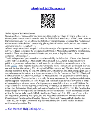 Aboriginal Self Government
Native Rights of Self–Government
Native residents of Canada, otherwise known as Aboriginals, have been striving to self govern in
order to preserve their cultural identities since the British North America Act of 1867; now known as
the Constitution Act. This act allowed the federal government to create laws regarding "Indians and
the lands reserved for Indians" – essentially, placing Euro–Canadian ideals, policies, and laws on
Aboriginal societies (Joseph, 2015).
After thorough research and analysis, I believe that the right of self–government should be given to
natives. To begin, in the past, the laws pertaining to those of Aboriginal descent have been harsh and
unethical. These laws have prevented them to vote, and made it illegal to leave ... Show more
content on Helpwriting.net ...
Traditional systems of government had been dismantled by the Indian Act 1876 and other forms of
control had been established (Aboriginal Self Government, n.d). After an increase in effective
political organizations and activism, as well as well–covered conflicts over development in the
north, Canada finally began to slightly acknowledge and enable forms of self–government; this was
not until the late 60's and early 70's (Aboriginal Self Government, n.d). The idea of self government
attained momentum during the late 20th and the early 21st centuries, and Aboriginal people began to
see and understand their rights to self government asserted in the Constitution Act 1982 (Aboriginal
Self Government, n.d). However, the right for Aboriginals to a self–government is far from being
entrenched in law. This can be clearly proven by the slow progress and the ongoing negotiations that
are taking place. For example, in 1887, Nisga'a and Tsimshian chiefs travelled to Victoria in hopes
of appropriating treaties and means of self–government; nonetheless, it was not until 2000 that the
Nisga'a Treaty was actually signed (Understanding the Treaty, n.d). There were many setbacks due
to laws that fight against Aboriginals, such as the Canadian law from 1927–1951. The Canadian law
made it illegal for Aboriginals to raise money to advance land claims – it took an extended amount
of time for this law to be repealed (Understanding the Treaty, n.d). After 100 years of court orders
and negotiations, the treaty was signed, and The Nisga'a Government now operates within the
Constitution of Canada and the Canadian Charter of Rights and Freedoms (Understanding the
Treaty, n.d). The Nisga'a Government may now make many laws in areas such as health and
environmental protection. The
... Get more on HelpWriting.net ...
 