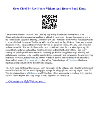 Orca Chief By Roy Henry Vickers And Robert Budd Essay
I have chosen to select the book Orca Chief by Roy Henry Vickers and Robert Budd as an
Aboriginal education resource for teaching in a Grade 4 classroom. I located this narrative text in
the First Nations Education Steering Committee (FNESC) Authentic First Peoples Resources Guide.
I choose this book because of familiarity with one of the authors, Roy Vickers. I have long admired
this artists work. I have had the opportunity to visit his gallery in Tofino, B.C. and learn about the
authors art and life. His use of vibrant colors was considered out of the box when I grew up. He
pushed the boundaries and grabbed people's attention and for that I admired him. I can easily
identify his paintings which the non–artist in me enjoys. He has struggled through hardship and
addiction and continues to be valuable member to his community and our country. Despite receiving
numerous accolades, for his work, he appears to remain humble and continues on his mission to
share and tell stories. Roy Henry Vickers, has a First Nation heritage of Tsimshian, Haida and
Heiltsuk giving authenticity to this story and imagery.
This forty page, hardcover text includes short paragraphs on the left page and vibrant illustrations of
coastal life by Roy Vickers on the right pages, except for a large picture covering pages 25 and 26.
The story takes place in a Kitkatla, a small Tsimshian village community in northern B.C., near the
town of Prince Rupert. The story brings to life a legend of the journey of
... Get more on HelpWriting.net ...
 
