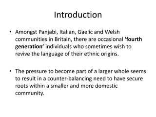 Introduction
• Amongst Panjabi, Italian, Gaelic and Welsh
communities in Britain, there are occasional ‘fourth
generation’ individuals who sometimes wish to
revive the language of their ethnic origins.
• The pressure to become part of a larger whole seems
to result in a counter-balancing need to have secure
roots within a smaller and more domestic
community.
 