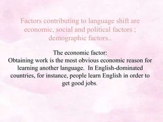 Factors contributing to language shift are
economic, social and political factors ;
demographic factors..
The economic factor:
Obtaining work is the most obvious economic reason for
learning another language. In English-dominated
countries, for instance, people learn English in order to
get good jobs.
 